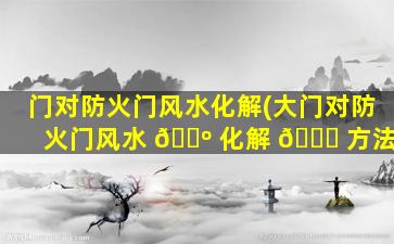 门对防火门风水化解(大门对防火门风水 🐺 化解 🐈 方法)